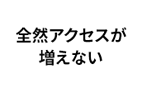 全然アクセスが増えない