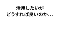 活用したいがどうすれば良いのか…